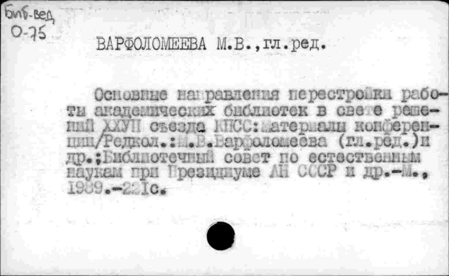 ﻿Ьл$-Еед
ВАРФОЛОМЕЕВА М.В., гл. ред.
Основные на! равленвя перестройки работы шсадеыкчесглх библиотек в све е реое-гшЕ д.1 съезда 1 Т-Сс:. атер.еди кои ереи-цин/Редаол.:.... ...ар едонеова (гл .ред. )п др»;Еиблиотсчнын совет по естественным Еаукаы при 1 'резцциуме . Н С< СР и др.-^., 1с.